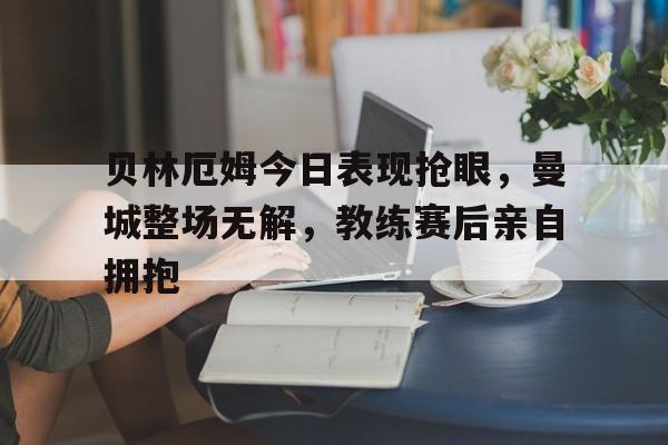 贝林厄姆今日表现抢眼，曼城整场无解，教练赛后亲自拥抱